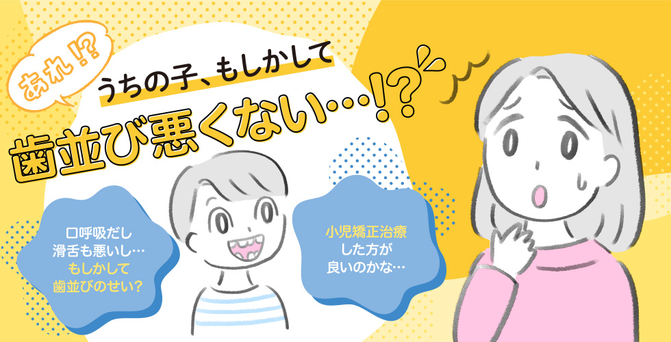 あれ！？うちの子、もしかして歯並び悪くない…!?口呼吸だし滑舌も悪いし…もしかして歯並びのせい？小児矯正治療した方が良いのかな…