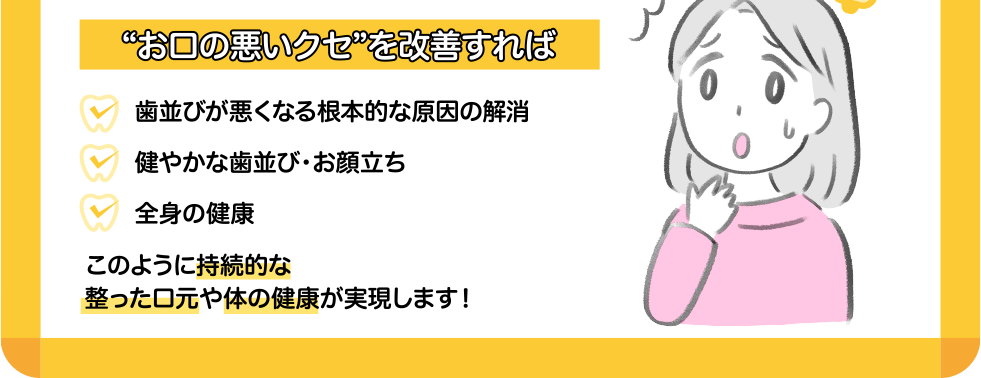 “お口の悪いクセ”を改善すれば 歯並びが悪くなる根本的な原因の解消 健やかな歯並び・お顔立ち 全身の健康 このように持続的な整った口元や体の健康が実現します！